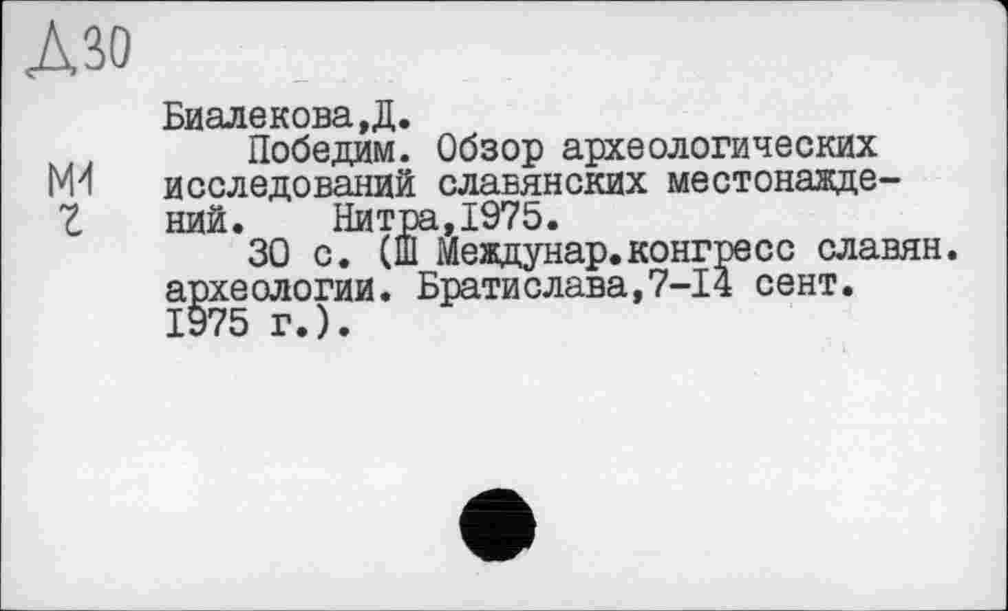 ﻿Дзо
БиалековаД.
Победим. Обзор археологических ги исследований славянских местонажде-Z ний. Нитра,1975.
30 с. (Ш Мевдунар.конгресс славян, археологии. Братислава,7-І4 сент.
1975 г.).